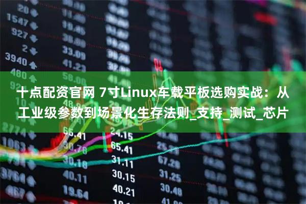 十点配资官网 7寸Linux车载平板选购实战：从工业级参数到场景化生存法则_支持_测试_芯片