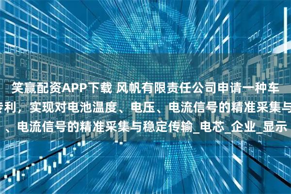 笑赢配资APP下载 风帆有限责任公司申请一种车用低压锂电池保护系统专利，实现对电池温度、电压、电流信号的精准采集与稳定传输_电芯_企业_显示