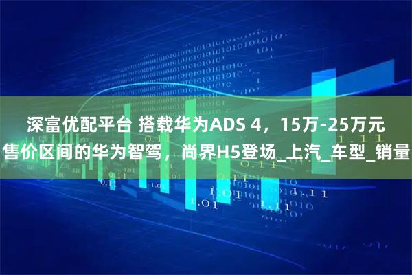 深富优配平台 搭载华为ADS 4，15万-25万元售价区间的华为智驾，尚界H5登场_上汽_车型_销量