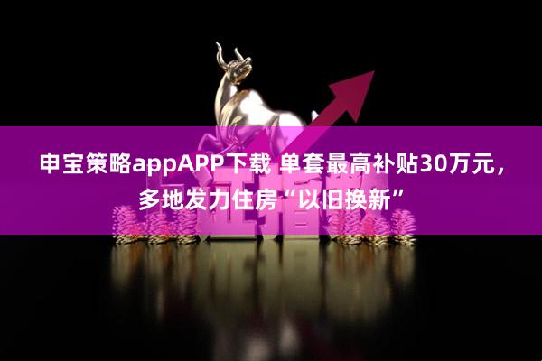 申宝策略appAPP下载 单套最高补贴30万元，多地发力住房“以旧换新”