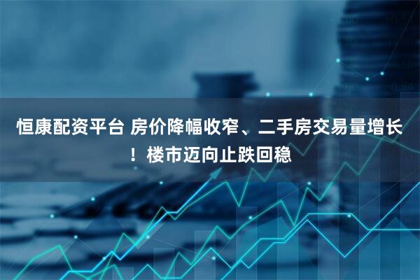 恒康配资平台 房价降幅收窄、二手房交易量增长！楼市迈向止跌回稳
