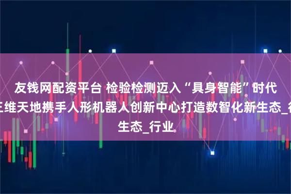 友钱网配资平台 检验检测迈入“具身智能”时代：三维天地携手人形机器人创新中心打造数智化新生态_行业