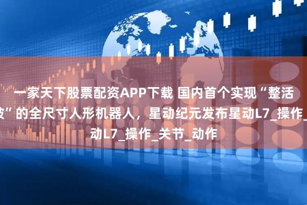 一家天下股票配资APP下载 国内首个实现“整活干活双突破”的全尺寸人形机器人，星动纪元发布星动L7_操作_关节_动作