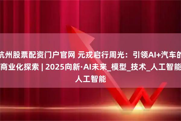 杭州股票配资门户官网 元戎启行周光：引领AI+汽车的商业化探索 | 2025向新·AI未来_模型_技术_人工智能