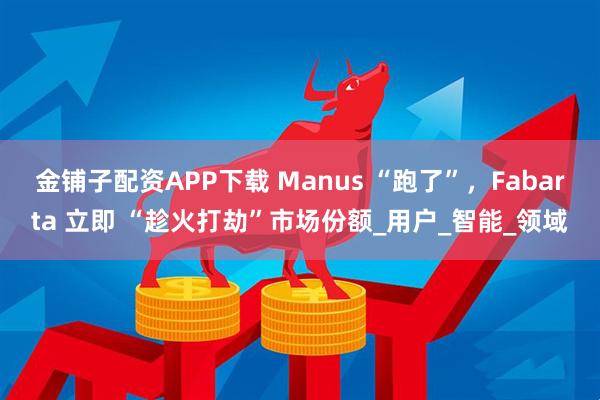 金铺子配资APP下载 Manus “跑了”，Fabarta 立即 “趁火打劫”市场份额_用户_智能_领域