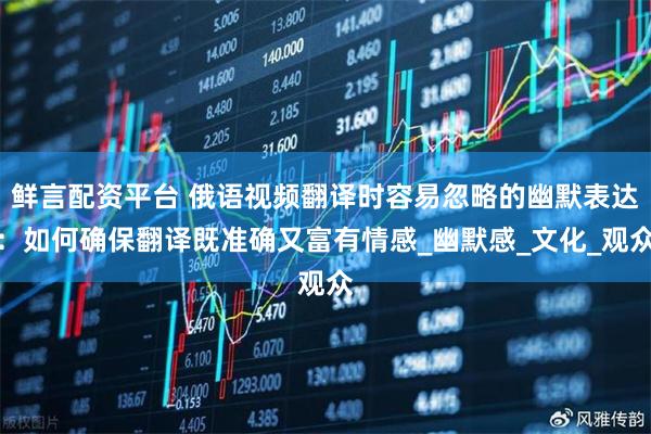 鲜言配资平台 俄语视频翻译时容易忽略的幽默表达：如何确保翻译既准确又富有情感_幽默感_文化_观众