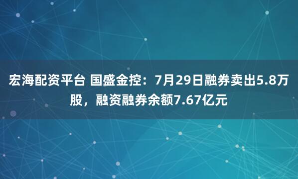宏海配资平台 国盛金控：7月29日融券卖出5.8万股，融资融券余额7.67亿元