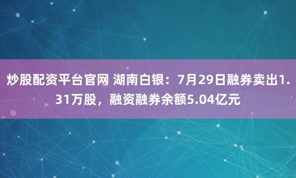炒股配资平台官网 湖南白银：7月29日融券卖出1.31万股，融资融券余额5.04亿元