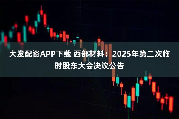 大发配资APP下载 西部材料：2025年第二次临时股东大会决议公告