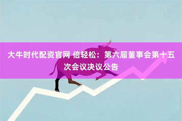 大牛时代配资官网 倍轻松：第六届董事会第十五次会议决议公告