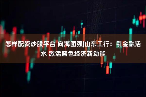 怎样配资炒股平台 向海图强|山东工行：引金融活水 激活蓝色经济新动能