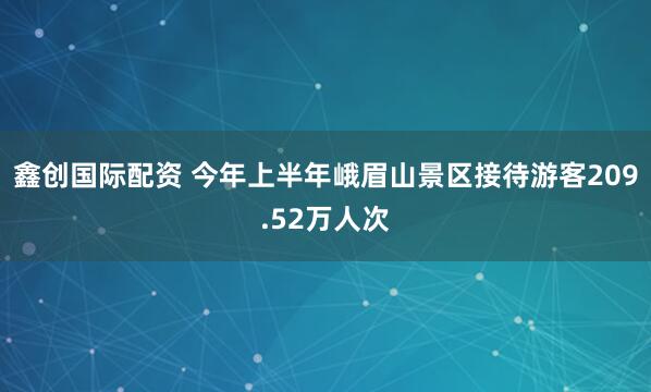鑫创国际配资 今年上半年峨眉山景区接待游客209.52万人次