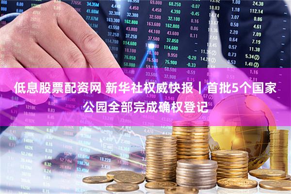 低息股票配资网 新华社权威快报|首批5个国家公园全部完成确权登记