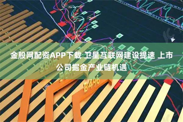 金股网配资APP下载 卫星互联网建设提速 上市公司掘金产业链机遇