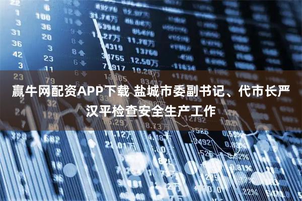 赢牛网配资APP下载 盐城市委副书记、代市长严汉平检查安全生产工作