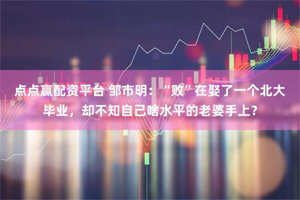 点点赢配资平台 邹市明：“败”在娶了一个北大毕业，却不知自己啥水平的老婆手上？