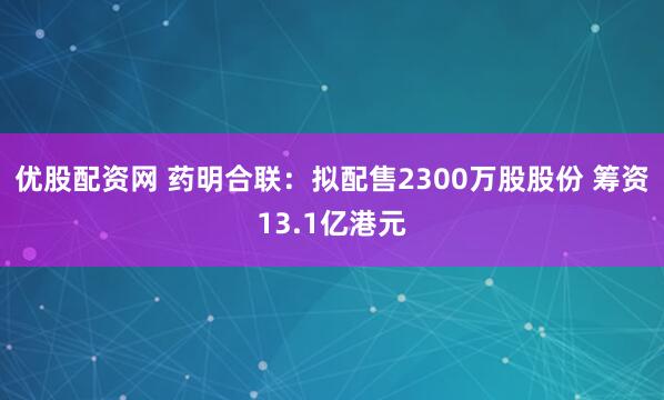 优股配资网 药明合联：拟配售2300万股股份 筹资13.1亿港元