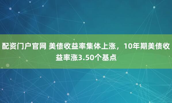 配资门户官网 美债收益率集体上涨，10年期美债收益率涨3.50个基点