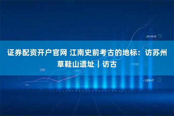 证券配资开户官网 江南史前考古的地标：访苏州草鞋山遗址｜访古