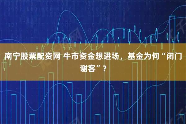 南宁股票配资网 牛市资金想进场，基金为何“闭门谢客”？