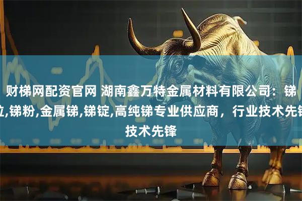 财梯网配资官网 湖南鑫万特金属材料有限公司：锑粒,锑粉,金属锑,锑锭,高纯锑专业供应商，行业技术先锋