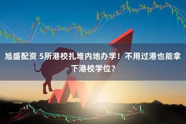 旭盛配资 5所港校扎堆内地办学！不用过港也能拿下港校学位？
